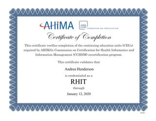 This certificate verifies completion of the continuing education units (CEUs)
required by AHIMA’s Commission on Certification for Health Informatics and
Information Management (CCHIIM) recertification program.
This certificate validates that
is credentialed as a
through
Certificate of Completion
MX5801
RHIT
Andrea Henderson
January 12, 2020
 
