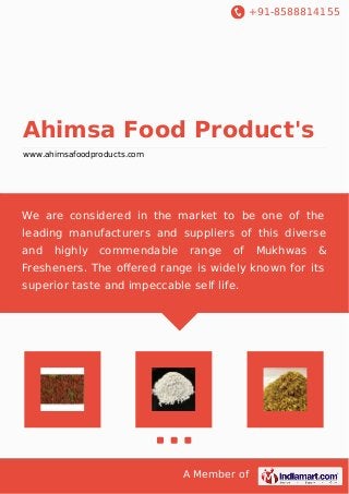 +91-8588814155
A Member of
Ahimsa Food Product's
www.ahimsafoodproducts.com
We are considered in the market to be one of the
leading manufacturers and suppliers of this diverse
and highly commendable range of Mukhwas &
Fresheners. The oﬀered range is widely known for its
superior taste and impeccable self life.
 