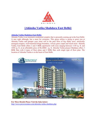 ||Ahinsha Vatika Shahdara East Delhi||

Ahinsha Vatika Shahdara East Delhi:
Ahinsha Vatika is an imminent residential complex that is presently coming up in the East Delhi.
A rare sight although, but a must for existence. This green milieu is going to greet you at
Ahinsha Vatika and pamper your inner self to the pure bliss of big shady trees, artistically
arranged creepers, well-trimmed foliage boundary, velvety grass carpet and much more. Ahinsha
                         trimmed
Vatika, East Delhi offers 2 and 3 BHK apartments with sizes ranging between 1150 sq. ft. and
1450 sq. ft. at an affordable price of Rs.6000/ sq. ft. Ahinsha Vatika project Shahdara offers 3
        .                              Rs.6000/-
BHK flats with 4 types of floor plans and 2 BHK flats with single type of floor plan. The
location of Ahinsha Vatika is in the heart of East Delhi.




For More Details Please Visit the links below:
http://www.prowizestates.com/ahinsha
http://www.prowizestates.com/ahinsha-vatika-shahdara.php
 