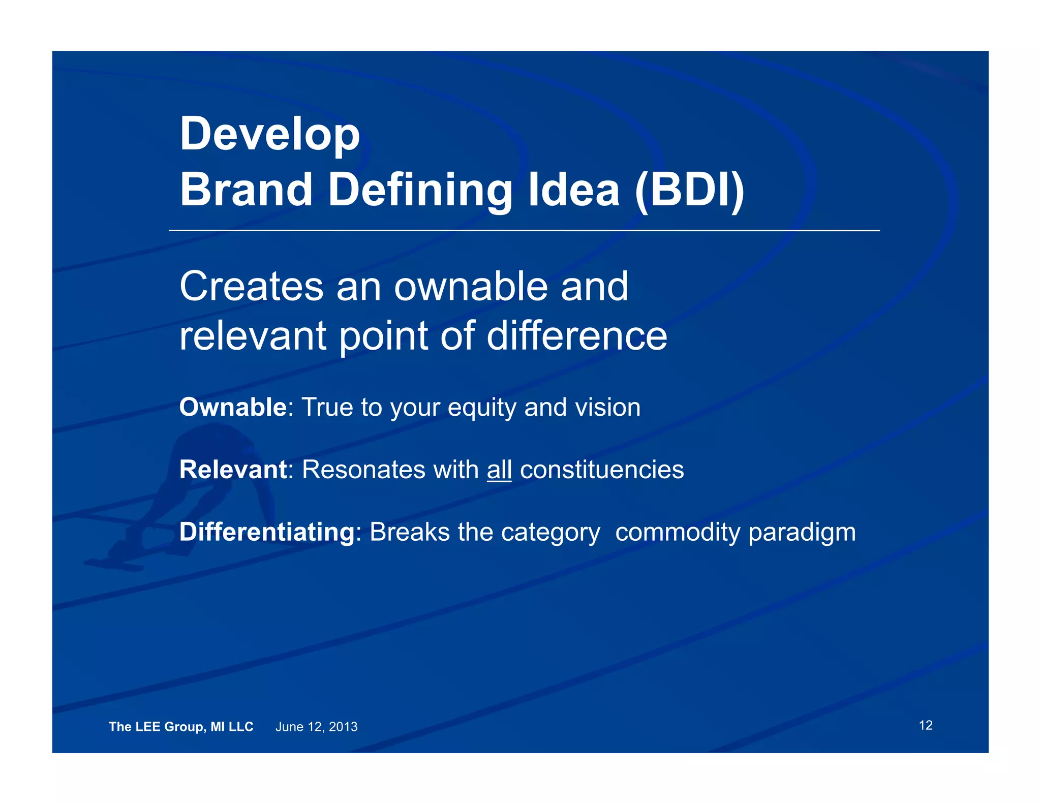 The LEE Group, MI LLC June 12, 2013
Develop
Brand Defining Idea (BDI)
12
Creates an ownable and
relevant point of difference
Ownable: True to your equity and vision
Relevant: Resonates with all constituencies
Differentiating: Breaks the category commodity paradigm
 