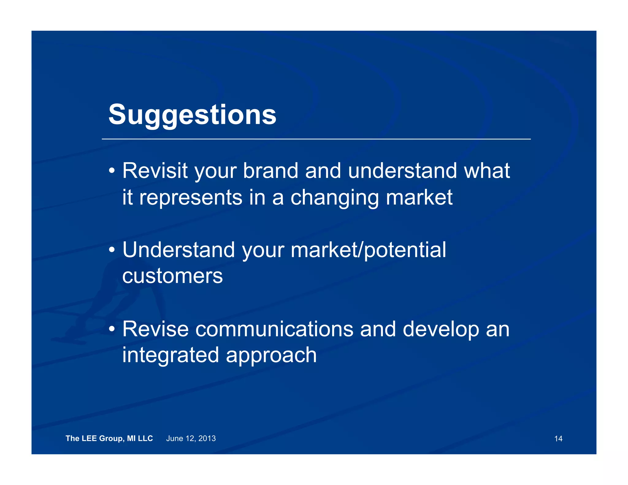 The LEE Group, MI LLC June 12, 2013 14
Suggestions
•  Revisit your brand and understand what
it represents in a changing market
•  Understand your market/potential
customers
•  Revise communications and develop an
integrated approach
 