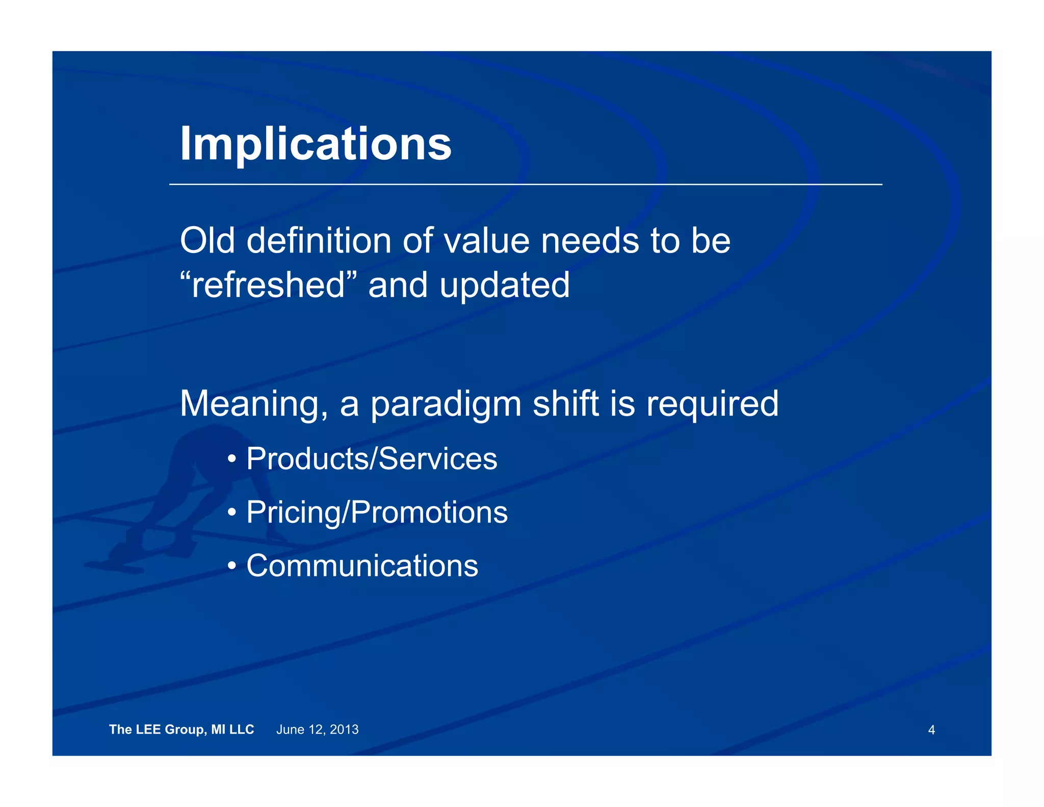 The LEE Group, MI LLC June 12, 2013 4
Old definition of value needs to be
“refreshed” and updated
Meaning, a paradigm shift is required
• Products/Services
• Pricing/Promotions
• Communications
Implications
 