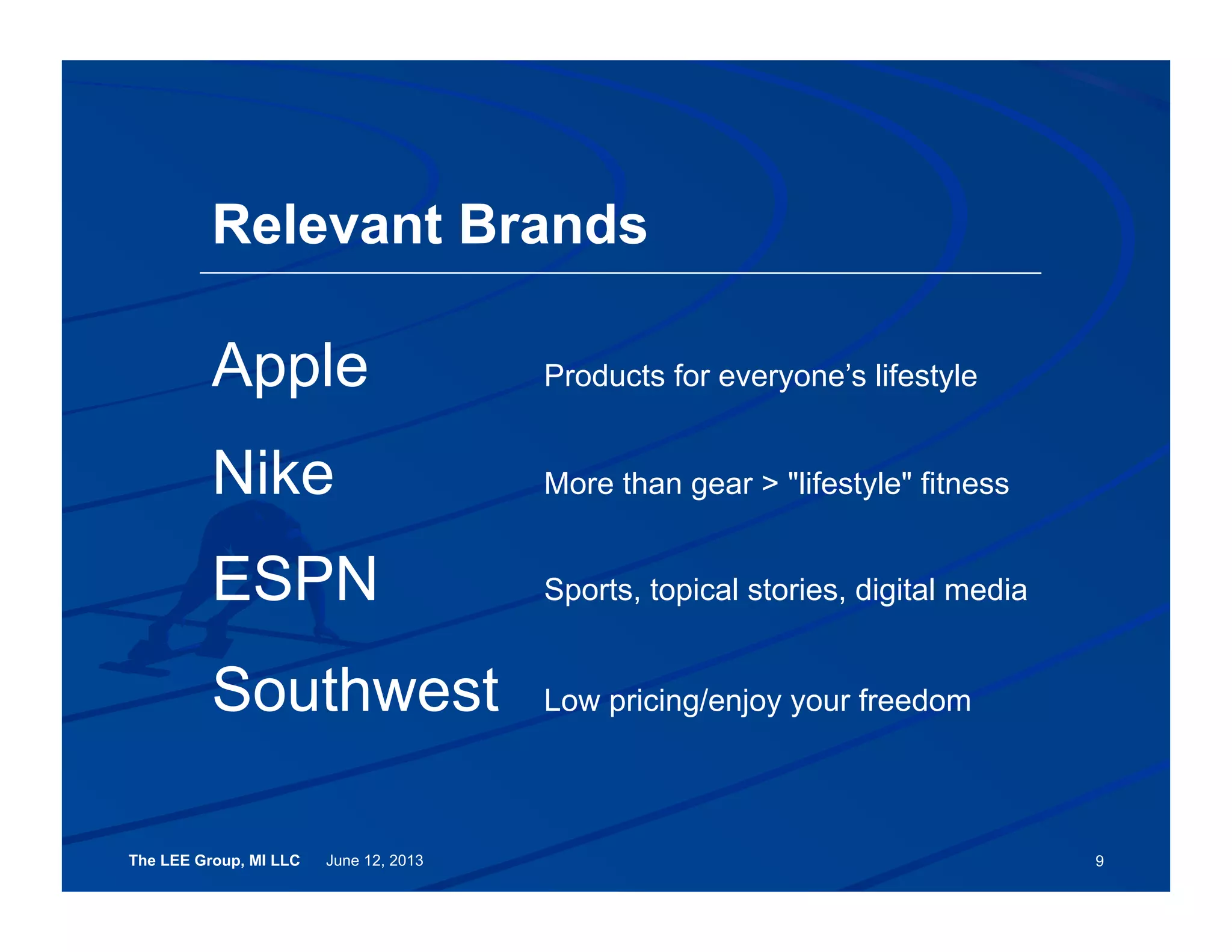 The LEE Group, MI LLC June 12, 2013 9
Relevant Brands
Apple Products for everyone’s lifestyle
Nike More than gear > "lifestyle" fitness
ESPN Sports, topical stories, digital media
Southwest Low pricing/enjoy your freedom
 