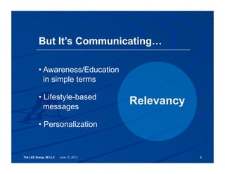 The LEE Group, MI LLC June 12, 2013
• Awareness/Education
in simple terms
• Lifestyle-based
messages
• Personalization
But It’s Communicating…
8
Relevancy
 