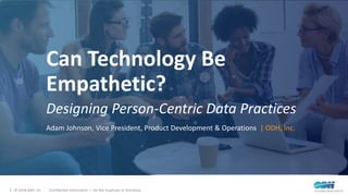 1 © 2018 ODH, Inc. Confidential Information — Do Not Duplicate or Distribute
Can Technology Be
Empathetic?
Designing Person-Centric Data Practices
Adam Johnson, Vice President, Product Development & Operations | ODH, Inc.
 