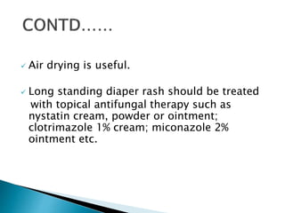  Air drying is useful.
 Long standing diaper rash should be treated
with topical antifungal therapy such as
nystatin cream, powder or ointment;
clotrimazole 1% cream; miconazole 2%
ointment etc.
 