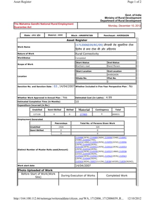 Asset Register                                                                                                                  Page 1 of 2



                                                                                                                        Govt. of India
                                                                                                      Ministry of Rural Development
                                                                                                   Department of Rural Development
The Mahatma Gandhi National Rural Employment
                                                                                                            Monday, December 10, 2012
Guarantee Act


          State : म य     दे श        District : सतना              Block : AMARPATAN                     Panchayat : AHIRGAON

                                                            Asset      Register 
                                                                       (1712006039/RC/09) जीएसबी रोड मुडक टया टोला
    Work Name
                                                                               तीय से क़पा टोला क ओर अ हरगांव 
    Nature of Work                                                     Rural Connectivity
    WorkStatus                                                         Completed

                                                                           Start Status                     End Status
    Scope of Work
                                                                           Earthern road                    Sand Moram

                                                                           Start Location                   End Location
                                                                                                            AHIRGAON
    Location
                                                                           Khata No.                        Plot No.
                                                                           /                                /

    Sanction No. and Sanction Date        : 03 , 14/04/2007            Whether Included in Five Year Perspective Plan           : No

                                                                        
    Whether Work Approved in Annual Plan             : Yes             Estimated Cost (In Lakhs)         : 4.99
    Estimated Completion Time (in Months)                              10 
    Expenditure Incurred (in Rs.)

                     Unskilled        Semi-Skilled         Skilled             Material      Contingency            Total

                     127126                0                  0                 277805             0              404931     
    Employment Generated

                                               Pesrondays                       Total No. of Persons Given Work
                 Unskilled                          1920                                     320
                 Semi-Skilled                        0                                        0
                                                     0                                        0

                                                                       210088(2976),210089(2604),210090(3348),210091
                                                                       (5586),210092(744),
                                                                       210093(1494),210094(2976),210095(2232),210096
                                                                       (2976),210099(2976),
                                                                       210100(2976),210551(2976),210552(2976),210553
    Distinct Number of Muster Rolls used(Amount)                       (2976),210554(2976),
                                                                       210555(2976),210556(2976),210557(1860),210558
                                                                       (2232),210559(3024),
                                                                       210560(2976),210561(2604),210562(2976),210563
                                                                       (2976),210564(3024),
                                                                       210565(3024),70957(11124),71838(16320),71839(26242),             
    Work start date                                                    14/04/2007 
    Photo Uploaded of Work
      Before Start of Work(Work
                                                      During Execution of Works                            Completed Work
                 Site)




http://164.100.112.66/netnrega/writereaddata/citizen_out/WA_1712006_1712006039_R...                                             12/10/2012
 