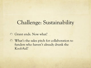 Challenge: Sustainability Grant ends. Now what? What’s the sales pitch for collaboration to funders who haven’t already drunk the Kool-Aid? 