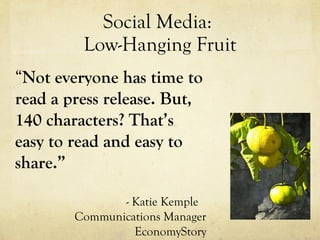 Social Media:  Low-Hanging Fruit “ Not everyone has time to read a press release. But, 140 characters? That’s easy to read and easy to share.” - Katie Kemple Communications Manager EconomyStory 