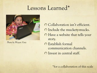 Lessons Learned* Collaboration isn’t efficient. Include the muckety-mucks. Have a website that tells your story. Establish formal communication channels. Invest in central staff. Photo by Wayan Vota *for a collaboration of this scale 