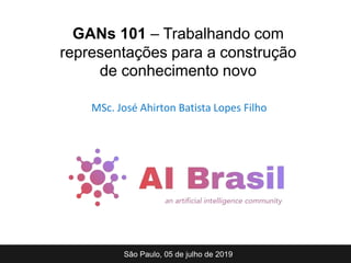 MSc. José Ahirton Batista Lopes Filho
São Paulo, 05 de julho de 2019
GANs 101 – Trabalhando com
representações para a construção
de conhecimento novo
 