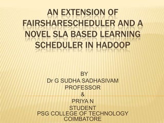 AN EXTENSION OF FAIRSHARESCHEDULER AND A NOVEL SLA BASED LEARNING SCHEDULER IN HADOOP   BY Dr G SUDHA SADHASIVAM PROFESSOR & PRIYA N STUDENTPSG COLLEGE OF TECHNOLOGY COIMBATORE 