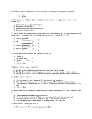 10. Салбарын бараа материалын эцсийн үлдэгдэл ,ББӨ-ийн дүн нь өртгөөрөө тооцогдоно.
a. Үнэн
b. Худал
11. Төв компани нь салбартаа бараа материал ачуулж, өртгөөс нь илүү үнээр нэхэмжлэх үед
“САБМ” данс
a) Нэхэмжлэлийн үнээрээ дебетлэгдэнэ
b) Өртгөөрөө дебетлэгдэнэ
c) Нэхэмжлэлийн үнээрээ кредитлэгдэнэ
d) Өртгөөрөө кредитлэгдэнэ
12. Үндсэн хөрөнгийг төв компани дээр бүртгэдэг үед салбар өөрийн үйл ажиллагаандаа зориулж
үндсэн хөрөнгө худалдан авсан тохиолдолд салбар компани нь хэрхэн бүртгэх вэ?
a) Үндсэн хөрөнгөДт
Мөнгөн хөрөнгө Кт
b) ТК Дт
Мөнгөн хөрөнгө Кт
c) Үндсэн хөрөнгө-сал Дт
Мөнгөн хөрөнгө Кт
d) Үндсэн хөрөнгө Дт
Тк Кт
13. Салбар компаний алдагдлыг төв компани бүртгэх үед:
A. СОХО Дт
Салбарын ашиг Кт
B. ОЗНД Дт
ТК Кт
C. Аль нь ч биш
14. Дараах зүйлсийн бурууг тодорхойл.
a) Салбар нь бие даасан аж ахуйн нэгж шиг санхүүгийн тайлан гаргана.
b) Салбар бүх анхан шатны баримтуудаа төв компани руу илгээж, тэнд нэгтгэл хийгдэнэ.
c) Салбар ямар ч анхан шатны болон нягтлан бодох бүртгэлийн баримт хөтлөх шаардлагагүй.
15. Салбар компани гэдэг нь:
a) Төв компанийн энгийн хувьцааны 50%-иас дээш хувийг эзэмшигч
b) Төв компаниас алсад оршиж үйл ажиллагаа явуулдаг биеэ даасан хуулийн этгээд
c) Төв компаниас алсад оршиж үйл ажиллагаа явуулдаг боловч биеэ даасан хуулийн этгээд
биш
d) Аль нь ч биш
16. тэнцүү чанартай дансны хувьд дараах мэдэгдлүүдийн аль нь худлаа вэ? Тэнцүү чанартай данс
нь
a) Компани хоорондын ажил гүйлгээг бүртгэдэг
b) Устгах бичилтээр үлдэгдэлгүй болж нэгтгэсэн санхүүгийн тайланд тусгагддаггүй
c) Төв компанийн хувьд “СОХО” , салбарын хувьд “Төю компани” данс юм.
d) Төв компанийн хувьд “Төв компани”, салбарын хувьд “Сохо” данс юм.
17. СОХО дансны хэвийн үйлдэгдэл нь
a) Төв компаниийн бүртгэлд дебет үлдэгдэлтэй байна.
 