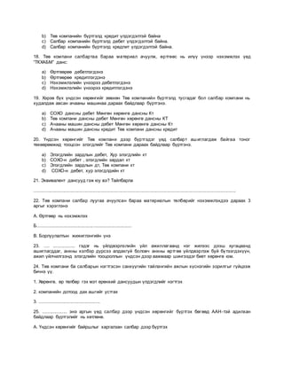 b) Төв компанийн бүртгэлд кредит үлдэгдэлтэй байна
c) Салбар компанийн бүртгэлд дебет үлдэгдэлтэй байна.
d) Салбар компанийн бүртгэлд кредпит үлдэгдэлтэй байна.
18. Төв компани салбартаа бараа материал ачуулж, өртгөөс нь илүү үнээр нэхэмжлэх үед
“ТКХАБМ” данс:
a) Өртгөөрөө дебетлэгдэнэ
b) Өртгөөрөө кредитлэгдэнэ
c) Нэхэмжлэлийн үнээрээ дебетлэгдэнэ
d) Нэхэмжлэлийн үнээрээ кредитлэгдэнэ
19. Хэрэв бүх үндсэн хөрөнгийг зөвхөн Төв компанийн бүртгэлд тусгадаг бол салбар компани нь
худалдаж авсан ачааны машинаа дараах байдлаар бүртгэнэ.
a) СОХО дансны дебет Мөнгөн хөрөнгө дансны Кт
b) Төв компани дансны дебет Мөнгөн хөрөнгө дансны КТ
c) Ачааны машин дансны дебет Мөнгөн хөрөнгө дансны Кт
d) Ачааны машин дансны кредит Төв компани дансны кредит
20. Үндсэн хөрөнгийг Төв компани дээр бүртгэдэг үед салбарт ашиглагдаж байгаа тоног
төхөөрөмжид тооцсон элэгдлийг Төв компани дараах байдлаар бүртгэнэ.
a) Элэгдлийн зардлын дебет, Хур элэгдлийн кт
b) СОХО-н дебет , элэгдлийн зардал кт
c) Элэгдлийн зардлын дт, Төв компани кт
d) СОХО-н дебет, хур элэгдлдийн кт
21. Эквивалент дансууд гэж юу вэ? Тайлбарла
............................................................................................................................................................
22. Төв компани салбар луугаа ачуулсан бараа материалын төлбөрийг нэхэмжлэхдээ дараах 3
аргыг хэрэглэнэ
А. Өртгөөр нь нэхэмжлэх
Б.........................................................................
В. Борлуулалтын жижиглэнгийн үнэ
23. .... ................. гэдэг нь үйлдвэрлэлийн үйл ажиллагаанд нэг жилээс дээш хугацаанд
ашиглагддаг, анхны хэлбэр дүрсээ алдахгүй боловч анхны өртгөө үйлдвэрлэж буй бүтээгдэхүүн,
ажил үйлчилгээнд элэгдлийн тооцооллын үндсэн дээр аажмаар шингээдэг биет хөрөнгө юм.
24. Төв компани ба салбарын нэгтгэсэн санхүүгийн тайлангийн ажлын хүснэгийн зорилгыг гүйцээж
бичнэ үү.
1. Хөрөнгө, өр төлбөр гэх мэт ерөнхий дансуудын үлдэгдлийг нэгтгэх
2. компанийн дотоод дах ашгийг устгах
3. ...............................................
25. ................... энэ аргын үед салбар дээр үндсэн хөрөнгийг бүртгэх бөгөөд ААН-тэй адилхан
байдлаар бүртгэлийг нь хөтлөнө.
А. Үндсэн хөрөнгийг байршлыг харгалзан салбар дээр бүртгэх
 