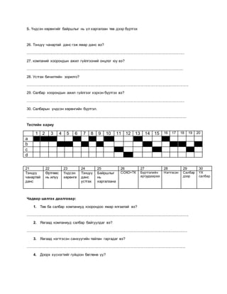 Б. Үндсэн хөрөнгийг байршлыг нь үл харгалзан төв дээр бүртгэх
26. Тэнцүү чанартай данс гэж ямар данс вэ?
........................................................................................................................................................
27. компаний хоорондын ажил гүйлгээний онцлог юу вэ?
.......................................................................................................................................................
28. Устгах бичилтийн зорилго?
............................................................................................................................................................
29. Салбар хоорондын ажил гүйлгээг хэрхэн бүртгэх вэ?
........................................................................................................................................................
30. Салбарын үндсэн хөрөнгийн бүртгэл.
..........................................................................................................................................................
Тестийн хариу
1 2 3 4 5 6 7 8 9 10 11 12 13 14 15 16 17 18 19 20
a
b
c
d
21 22 23 24 25 26 27 28 29 30
Тэнцүү
чанартай
данс
Өртгөөс
нь илүү
Үндсэн
хөрөнгө
Тэнцүү
данс
устгах
Байршлыг
нь
харгалзана
СОХО=ТК Бүртгэлийн
аргуудаараа
Нэгтгэсэн Салбар
дээр
ҮХ
салбар
Чадвар шалгах даалгавар:
1. Төв ба салбар компаниуд хоорондоо ямар ялгаатай вэ?
............................................................................................................................................................
2. Яагаад компаниуд салбар байгуулдаг вэ?
...........................................................................................................................................................
3. Яагаад нэгтгэсэн санхүүгийн тайлан гаргадаг вэ?
.........................................................................................................................................................
4. Доорх хүснэгтийг гүйцээн бөглөнө үү?
 