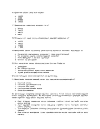 16. Цалингийн дараах цэвэр ашиг хэд вэ?
a) 100000
b) 40000
c) 200000
d) 120000
17. Хуваарилагдах цэвэр ашиг, алдагдал хэд вэ?
a) 250000
b) 150000
c) 200000
d) 40000
18. С гишүүнл нийт хэдий хэмжээний цэвэр ашиг, алдагдал хуваарилах вэ?
a) 102000
b) 108000
c) 105000
d) 111000
19. Нөхөрлөлийг дараах үндэслэлээр улсын бүртгэлд бүртгэхээс татгалзана. Үүнд: бурууг ол.
a) Нөхөрлөлийн хуульд заасан журмын дагуу гэрээ, дүрмээ батлаагүй
b) Үйл ажиллагаа явуулах чиглэлээ тодорхой заасан бол
c) Үүсгэн байгуулагч нь эрх зүйн чадамжгүй
d) Оноосон нэр давхардсан
20. Шүүх нөхөрлөлийг дараах үндэслэлээр татан буулгана. Бурууг ол
a) Дампуурсан
b) Нэг ч гишүүн үлдээгүй
c) Зохион байгуулалтын төрөл хэлэрээ өөрчилсөн
d) Хуулийг удаа дараа буюу ноцтой зөрчсөн
Олон сонголтуудаас зөвхөн зөв хариултыг олж дугуйлна уу.
21. Нөхөрлөлийн гишүүний ерөнхий дэвтэрт дорх дансдын аль нь хамаарахгүй вэ?
a) Гишүүний капитал
b) Гишүүний хуримтлагдсан ашиг
c) Гишүүний татан авалт
d) Гишүүнээс авах зээлийн авлага
e) Дээрх бүгд хамаарна.
22. Шинэ гишүүн нөхөрлөлд элсэхдээ оруулсан хөрөнгө нь түүний эзэмших капиталаас зөрүүтэй
байсан ба гүүдвил бүртгэгдээгүй. Энэ тохиолдолд шинэ гишүүний капиталын үлдэгдэл, оруулсан
мөнгөн хөрөнгийн зөрүүг дараах байдлаар бүртгэнэ.
a) Ашиг, алдагдал хуваарилах хуучин харьцаанд үндэслэн хуучин гишүүдийн капиталын
дансны дебетэд
b) Ашиг алдагдал хуваарилах хуучин харьцаанд үндэслэн хуучин гишүүдийн капиталын
дансны кредитэд
c) Ашиг алдагдал хуваарилах шинэ харьцаанд үндэслэн хуучин гишүүдийн капиталын дансны
кредитэд
d) Ашиг алдагдал хуваарилах хуучин харьцаанд үндэслэн хуучин гишүүдийн дебетэд эсвэл
кредитэд
 