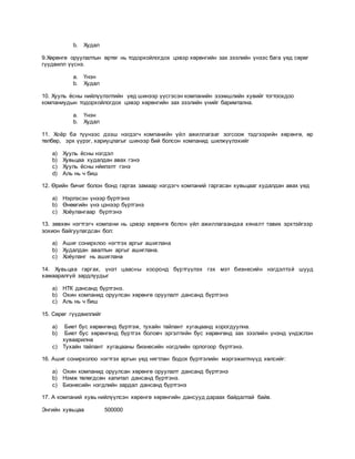 b. Худал
9.Хөрөнгө оруулалтын өртөг нь тодорхойлогдох цэвэр хөрөнгийн зах зээлийн үнээс бага үед сөрөг
гүүдвилл үүснэ.
a. Үнэн
b. Худал
10. Хууль ёсны нийлүүлэлтийн үед шинээр үүсгэсэн компанийн эзэмшлийн хувийг тогтоохдоо
компаниудын тодорхойлогдох цэвэр хөрөнгийн зах зээлийн үнийг баримтална.
a. Үнэн
b. Худал
11. Хоёр ба түүнээс дээш нэгдэгч компанийн үйл ажиллагааг зогсоож тэдгээрийн хөрөнгө, өр
төлбөр, эрх үүрэг, хариуцлагыг шинээр бий болсон компанид шилжүүлэхийг
a) Хууль ёсны нэгдэл
b) Хувьцаа худалдан авах гэнэ
c) Хууль ёсны нйилэлт гэнэ
d) Аль нь ч биш
12. Өрийн бичиг болон бонд гаргах замаар нэгдэгч компаний гаргасан хувьцааг худалдан авах үед
a) Нэрлэсэн үнээр бүртгэнэ
b) Өнөөгийн үнэ цэнээр бүртгэнэ
c) Хоёулангаар бүртгэнэ
13. зөвхөн нэгтгэгч компани нь цэвэр хөрөнгө болон үйл ажиллагаандаа хяналт тавих эрхтэйгээр
зохион байгуулагдсан бол:
a) Ашиг сонирхлоо нэгтгэх аргыг ашиглана
b) Худалдан авалтын аргыг ашиглана.
c) Хоёуланг нь ашиглана
14. Хувьцаа гаргах, үнэт цаасны хооронд бүртгүүлэх гэх мэт бизнесийн нэгдэлтэй шууд
хамааралгүй зардлуудыг
a) НТК дансанд бүртгэнэ.
b) Охин компанид оруулсан хөрөнгө оруулалт дансанд бүртгэнэ
c) Аль нь ч биш
15. Сөрөг гүүдвиллийг
a) Биет бус хөрөнгөнд бүртгэж, тухайн тайлант хугацаанд хорогдуулна.
b) Биет бус хөрөнгөнд бүртгэх боловч эргэлтийн бус хөрөнгөнд зах зээлийн үнэнд үндэслэн
хуваарилна
c) Тухайн тайлант хугацааны бизнесийн нэгдлийн орлогоор бүртгэнэ.
16. Ашиг сонирхолоо нэгтгэх аргын үед нягтлан бодох бүртгэлийн мэргэжилтнүүд хөлсийг:
a) Охин компанид оруулсан хөрөнгө оруулалт дансанд бүртгэнэ
b) Нэмж төлөгдсөн капитал дансанд бүртгэнэ.
c) Бизнесийн нэгдлийн зардал дансанд бүртгэнэ
17. А компаний хувь нийлүүлсэн хөрөнгө хөрөнгийн дансууд дараах байдалтай байв.
Энгийн хувьцаа 500000
 