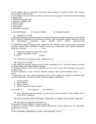 Д. Нэг компани өөр нэг компанийн нийт буюу цэвэр хөрөнгийн тодорхой хэсгийг эсвэл бүгдийг
бэлэн мөнгөөх худалдан авах
Е. Нэг компани өөр нэг компаний гаргасан саналын эрхтэй хувьцааг зээлээр юмуу бэлэн мөнгөөр
худалдан авах
1. хөрөнгийг худалдан авах
2. Хувьцааг худалдан авах
3. Хэвтээ нэгдэл
4. Босоо нэгдэл
5. Бөөн нэгдэл
6. компанийг тусгаарлах
А. А3,Б4,В5Г6,Д1,Е2 Б. А1,Б2,В3,Г4,Д5,Е6 В. А6,Б4,В3,Г2,Д1,Е5
8. Тохирохтой нь холбо
А. Компани бизнесийн цар хүрээгээ өргөтгөх, бараа материалын нөөцөө нэмэгдүүлэх, бүтээгдэхүүн
болон орлогын хуваарилалтыг боловсронгүй болгох, ижил төрлүүдийн зардлыг багасгах зэргээр
үйл ажиллагаагаа уялдуулан эдийн засгийн хүчин чадлаа нэмэгдүүлэхийг
.....................................гэнэ
Б. Компаниуд илүүдэд хөрөнгөө зарж борлуулах, өр төлбөрөө төлөх зэргээр бэлэн мөнгөний
урсгалын түвшин болон төлбөрийн чадварыг дээшлүүлж, санхүүгийн хүчин чадлаа нэмэгдүүлэх
зорилгоор нэгдэхийг ................................... гэнэ.
1. Санхүүгийн зорилготой бизнесийн нэгдэл
2. Стратеги бизнесийн нэгдэл
А. А1,Б2 Б.А2,Б1
9. Толгой ба охин компаний ялгааг тайлбарлана уу?
.........................................................................................................................................................
10. Тохирохтой нь холбо
А. Өөх компаний гаргасан саналын эрхтэй энгийн хувьцааных нь 51 ээс дээш хувийг шууд буюу
шууд бус замаар олж эзэмшиж байгаа компани
Б. Компаний гаргасан нийт энгийн хувьцааны 51-100 хүртэл хувийг өөр компанид эзэмшүүлсэн
хуулийн этгээд
В. Толгой компани нь охин компаний гаргасан хувьцааг 100% эзэмшиж байвал бүрэн................
үүснэ
Г. Компанийн нийт нийт энгийн хувьцааны 20-51 хүртэл хувийг өөх компани дангаараа буюу
нэгдмэл сонирхолтой этгээдтэй хамтран эзэмшиж байвал уг компанийг ..............
1. Толгой компани
2. Охин компани
3. Хараат компани
4. Бүрэн эзэмшилтэй охийн компани
А. А1,Б2,В3,Г4 Б. А1,Б2,В4,Г3 В. А1,Б4,В3,Г2
11. Охин компаний үйл ажиллагааны үр дүнг толгой компани бүртгэх 2 арга байдаг. Энэ 2
аргын ялгааг тайлбарла.
.........................................................................................................................................................
12. Толгой компаний хаалтын бичилтийн талаар бичнэ үү. Яагаад хаалтын бичилт хийдэг вэ?
13. Орхигдсон өгүүлбэрийг нөхөж бичнэ үү?
Санхүүгийн нэгтгэсэн тайлангийн ажилын хүснэгт нь:
А. Орлого үр дүнгийн тайлан, эздийн өмчийн өөрчлөлтийн тайлан, баланс гэх мэт санхүүгийн
тайлангуудыг нэгтгэнэ.
Б.........................................................................................................................................................
В. Охин компанийн хуримтлагдсан ашгийн эхний үлдэгдлийг устгана.
 