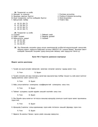 24. Тохирохтой нь холбо
А. Хувьцааг нь эзэмших 1. Purchase accounting
Б. Худалдан авалтын бүртгэл 2. Pooling of interests accounting
В. Ашиг сонирхолоо нэгтгэх хэлбэрийн бүртгэл 3. Stock acquisition
Г. Хайгуулчийн төлбөр 4. Finder’s fees
a) А2, Б1, В4, Г3
b) А1, Б2, В4, Г3
c) А3, Б1, В2, Г4
d) А4, Б1, В2, Г3
25. Тохирохтой нь холбо
А. Гүүдвил 1. Deferred credit
Б. Сөрөг гүүдвил 2. Negative goodwill
В. Хойшлогдсон кредит 3. Goodwill
a) А2, Б1, В3,
b) А1, Б3, В2,
c) А3, Б2, В1,
26. Бүх бизнесийн нэгдлийн хувьд нэгдэх ажиллагаатай холбоотой мэдээллүүдийг санхүүгийн
тайланд нэмэлт тодруулга байдлаар тусгахыг НББОУС-22-т заасан байдаг. Худалдаг авалт
хэлбэрийг бизнесийн нэгдлийн хувьд санхүүгийн тайланд хийх тодруулгыг бичнэ үү.
Бүлэг № 4. Үндэстэн дамнасан корпораци
Мэдлэг шалгах даалгавар
1. Тухайн аж ахуй нэгжийн тайлангийн валютаас ялгаатай валютыг гадаад валют гэнэ.
А. Үнэн Б. Худал
2. Тухайн нэгжийн үйл ажи ллагааны валютаас өөр валютаар төлбөр тооцоог нь хийх ажил гүйлгээг
гадаад валютын ажил гүйлгээ гэнэ.
А. Үнэн Б. Худал
3. Хоёр улсын валютын солилцооны коэффициентийг солилцооны ханш гэнэ.
А. Үнэн Б. Худал
4. Тайлант хугацааны эцсийн өдрийн ханшийг нээлтийн ханш гэнэ
А. Үнэн Б. Худал
5. Янз бүрийн орны валютыг тогтоосон ханшаар ирээдүйд солилцох тухай гэрээг валют арилжааны
гэрээ гэнэ.
А. Үнэн Б. Худал
6. Ирээдүйд 2 валютыг сольж арилжахаар гэрээ хийж тогтоосон ханшийг форвард гэрээ гэнэ.
А. Үнэн Б. Худал
7. Хөрөнгө ба авлагыг баланс гаргах үеийн ханшаар хөрвүүлнэ.
 