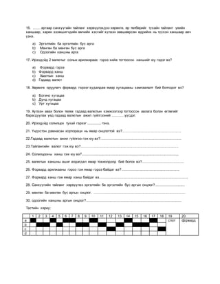 16. ....... аргаар санхүүгийн тайланг хөрвүүлэхдээ хөрөнгө, өр төлбөрийг тухайн тайлант үеийн
ханшаар, харин эзэмшигчдийн өмчийн хэсгийг хүлээн зөвшөөрсөн өдрийнх нь түүхэн ханшаар авч
үзнэ.
a) Эргэлтийн ба эргэлтийн бус арга
b) Мөнгөн ба мөнгөн бус арга
c) Одоогийн ханшны арга
17. Ирээдүйд 2 валютыг сольж арилжираах гэрээ хийж тогтоосон ханшийг юу гэдэг вэ?
a) Форвард гэрээ
b) Форвард ханш
c) Хаалтын ханш
d) Гадаад валют
18. Хөрөнгө оруулагч форвард гэрээг худалдаж ямар хугацааны хамгаалалт бий болгодог вэ?
a) Богино хугацаа
b) Дунд хугацаа
c) Урт хугацаа
19. Хүлээн авах болон төлөх гадаад валютын хэмжээгээр тогтоосон авлага болон өглөгийг
барагдуулах үед гадаад валютын ажил гүйлгээний ........... үүсдэг.
20. Ирээдүйд солилцох тухай гэрээг ............. гэнэ.
21. Үндэстэн дамнасан корпораци нь ямар онцлогтой вэ?..........................................................
22.Гадаад валютын ажил гүйлгээ гэж юу вэ?................................................................................
23.Тайлангийн валют гэж юу вэ?.................................................................................................
24. Солилцооны ханш гэж юу вэ?................................................................................................
25. валютын ханшны ашиг алдагдал ямар тохиолдолд бий болох вэ?.........................................
26. Форвард арилжааны гэрээ гэж ямар гэрээ байдаг вэ?.........................................................
27. Форвард ханш гэж ямар ханш байдаг вэ........................................................................................
28. Санхүүгийн тайланг хөрвүүлэх эргэлтийн ба эргэлтийн бус аргын онцлог?............................
29. мөнгөн ба мөнгөн бус аргын онцлог. ...........................................................................................
30. одоогийн ханшны аргын онцлог?..............................................................................................
Тестийн хариу:
1 2 3 4 5 6 7 8 9 10 11 12 13 14 15 16 17 18 19 20
a спот форвард
b
c
d
 