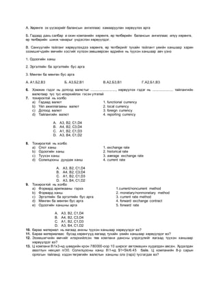 А. Хөрөнгө эх үүсвэрийг балансын ангиллаас хамааруулан хөрвүүлэх арга
Б. Гадаад дахь салбар а охин компанийн хөрөнгө, өр төлбөрийн балансын ангиллаас илүү хөрөнгө,
өр төлбөрийн шинж чанарыг үндэслэн хөрвүүлдэг.
В. Санхүүгийн тайланг хөрвүүлэхдээ хөрөнгө, өр төлбөрийг тухайн тайлант үеийн ханшаар харин
эзэмшигчдийн өмчийн хэсгийг хүлээн зөвшөөрсөн өдрийнх нь түүхэн ханшаар авч үзнэ
1. Одоогийн ханш
2. Эргэлтийн ба эргэлтийн бус арга
3. Мөнгөн ба мөнгөн бус арга
А. А1,Б2,В3 Б. А3,Б2,В1 В.А2,Б3,В1 Г.А2,Б1,В3
6. Хэмжих гэдэг нь дотоод валютыг ........................., хөрвүүлэх гэдэг нь ..................... тайлангийн
валютаар тус тус илэрхийлэх гэсэн утгатай
7. тохирохтой нь холбо
a) Гадаад валют 1. functional currency
b) Үйл ажиллагааны валют 2. local currency
c) Дотоод валют 3. foreign currency
d) Тайлангийн валют 4. reporting currency
A. A3, B2, C1,D4
B. A4, B2, C3,D4
C. A1, B2, C1,D3
D. A3, B4, C1,D2
8. Тохирохтой нь холбо
a) Спот ханш 1. exchange rate
b) Одоогийн ханш 2. historical rate
c) Түүхэн ханш 3. average exchange rate
d) Солилцооны дундаж ханш 4. current rate
A. A3, B2, C1,D4
B. A4, B2, C3,D4
C. A1, B2, C1,D3
D. A3, B4, C1,D2
9. Тохирохтой нь холбо
a) Форвард арилжааны гэрээ 1.current/noncurrent method
b) Форвард ханш 2. monetary/nonmonetary method
c) Эргэлтийн ба эргэлтийн бус арга 3. current rate method
d) Мөнгөн ба мөнгөн бус арга 4. forward exchange contract
e) Одоогийн ханшны арга 5. forward rate
A. A3, B2, C1,D4
B. A4, B2, C3,D4
C. A1, B2, C1,D3
D. A3, B4, C1,D2
10. бараа материал нь яагаад анхны түүхэн ханшаар хөрвүүлдэг вэ?
11. Бараа материалаас бусад хөрөнгүүд яагаад тухайн үеийн ханшаар хөрвүүлдэг вэ?
12. Эзэмшигчийн өмчийг илэрхийлсэн төв компани дансны үлдэгдлийг яагаад түүхэн ханшаар
хөрвүүлдэг вэ?
13. Ц компани 81х3-нд шведийн крон 780000-оор 10 ширхэг автомашин худалдан авсан. Худалдан
авалтын нөхцөл n/30. Солилцооны ханш 81-нд $1=Skr6.45 байв. Ц компанийн 8-р сарын
орлогын тайланд хэдэн төгрөгийн валютын ханшны олз (гарз) тусгагдах вэ?
 