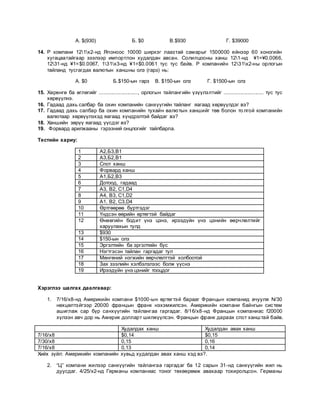А. $(930) Б. $0 В.$930 Г. $39000
14. Р компани 121х2-нд Японоос 10000 ширхэг лаазтай самарыг 1500000 ейнээр 60 хоногийн
хугацаатайгаар зээлээр импортлон худалдан авсан. Солилцооны ханш 121-нд ¥1=¥0.0066,
1231-нд ¥1=$0.0067, 131х3-нд ¥1=$0.0061 тус тус байв. Р компанийн 1231х2-ны орлогын
тайланд тусгагдах валютын ханшны олз (гарз) нь:
А. $0 Б.$150-ын гарз В. $150-ын олз Г. $1500-ын олз
15. Хөрөнгө ба өглөгийг .........................., орлогын тайлангийн үзүүлэлтийг ........................... тус тус
хөрвүүлнэ.
16. Гадаад дахь салбар ба охин компанийн санхүүгийн тайланг яагаад хөрвүүлдэг вэ?
17. Гадаад дахь салбар ба охин компанийн тухайн валютын ханшийг төв болон то лгой компанийн
валютаар хөрвүүлэхэд яагаад хүндрэлтэй байдаг вэ?
18. Ханшийн зөрүү яагаад үүсдэг вэ?
19. Форвард арилжааны гэрээний онцлогийг тайлбарла.
Тестийн хариу:
1 А2,Б3,В1
2 А3,Б2,В1
3 Спот ханш
4 Форвард ханш
5 А1,Б2,В3
6 Дотоод, гадаад
7 A3, B2, C1,D4
8 A4, B3, C1,D2
9 A1, B2, C3,D4
10 Өртгөөрөө бүртгэдэг
11 Үндсэн өөрийн өртөгтэй байдаг
12 Өнөөгийн бодит үнэ цэнэ, ирээдүйн үнэ цэнийн өөрчлөлтийг
харуулахын тулд
13 $930
14 $150-ын олз
15 Эргэлтийн ба эргэлтийн бус
16 Нэгтгэсэн тайлан гаргадаг тул
17 Мөнгөний нэгжийн өөрчлөлттэй холбоотой
18 Зах зээлийн хэлбэлзлээс болж үүснэ
19 Ирээдүйн үнэ цэнийг тооцдог
Хэрэглээ шалгах даалгавар:
1. 7/16/x8-нд Америкийн компани $1000-ын өртөгтэй барааг Францын компанид ачуулж N/30
нөхцөлтэйгээр 20000 францын франк нэхэмжилсэн. Америкийн компани байнгын систем
ашиглаж сар бүр санхүүгийн тайлангаа гаргадаг. 8/16/x8-нд Францын компаниас f20000
хүлээн авч дор нь Америк долларт шилжүүлсэн. Францын франк дараах спот ханштай байв.
Худалдах ханш Худалдан авах ханш
7/16/x8 $0,14 $0,15
7/30/x8 0,15 0,16
7/16/x8 0,13 0,14
Хийх зүйл: Америкийн компанийн хувьд худалдан авах ханш хэд вэ?.
2. “Ц” компани жилээр санхүүгийн тайлангаа гаргадаг ба 12 сарын 31-нд санхүүгийн жил нь
дуусдаг. 4/25/x2-нд Германы компаниас тоног төхөөрөмж авахаар тохиролцсон. Германы
 