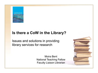 Is there a CoW in the Library?

Issues and solutions in providing
library services for research


                        Moira Bent
                 National Teaching Fellow
                 Faculty Liaison Librarian
 
