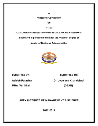 A 
PROJECT STUDY REPORT 
ON 
TITLED 
“CUSTOMER AWARENESS TOWARDS RETAIL BANKING IN IDBI BANK” 
Submitted in partial fulfilment for the Award of degree of 
Master of Business Administration 
SUBMITTED BY: SUBMITTED TO: 
Ashish Parashar Dr. Jyotsana Khandelwal 
MBA IVth SEM (DEAN) 
APEX INSTITUTE OF MANAGEMENT & SCIENCE 
2012-2014 
1 
 