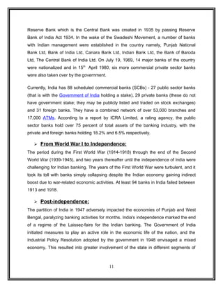 Reserve Bank which is the Central Bank was created in 1935 by passing Reserve 
Bank of India Act 1934. In the wake of the Swadeshi Movement, a number of banks 
with Indian management were established in the country namely, Punjab National 
Bank Ltd, Bank of India Ltd, Canara Bank Ltd, Indian Bank Ltd, the Bank of Baroda 
Ltd, The Central Bank of India Ltd. On July 19, 1969, 14 major banks of the country 
were nationalized and in 15th April 1980, six more commercial private sector banks 
were also taken over by the government. 
Currently, India has 88 scheduled commercial banks (SCBs) - 27 public sector banks 
(that is with the Government of India holding a stake), 29 private banks (these do not 
have government stake; they may be publicly listed and traded on stock exchanges) 
and 31 foreign banks. They have a combined network of over 53,000 branches and 
17,000 ATMs. According to a report by ICRA Limited, a rating agency, the public 
sector banks hold over 75 percent of total assets of the banking industry, with the 
private and foreign banks holding 18.2% and 6.5% respectively. 
 From World War I to Independence: 
The period during the First World War (1914-1918) through the end of the Second 
World War (1939-1945), and two years thereafter until the independence of India were 
challenging for Indian banking. The years of the First World War were turbulent, and it 
took its toll with banks simply collapsing despite the Indian economy gaining indirect 
boost due to war-related economic activities. At least 94 banks in India failed between 
1913 and 1918. 
 Post-independence: 
The partition of India in 1947 adversely impacted the economies of Punjab and West 
Bengal, paralyzing banking activities for months. India's independence marked the end 
of a regime of the Laissez-faire for the Indian banking. The Government of India 
initiated measures to play an active role in the economic life of the nation, and the 
Industrial Policy Resolution adopted by the government in 1948 envisaged a mixed 
economy. This resulted into greater involvement of the state in different segments of 
11 
 