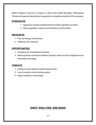 SWOT analysis is done for a company, to find out its overall Strengths, Weaknesses, 
Threats and opportunities leading to gauging the competitive potential of the company. 
STRENGTHS 
1. Aggression towards development the existing standards by banks. 
2. Strong regulatory impact by central bank on all the banks. 
WEAKNESS 
1. Poor technology infrastructure 
2. Ineffective risk measures 
OPPORTUNITIES 
1. Increasing risk management expertise 
2. Need significant connection between business credit and risk management and 
information technology 
THREATS 
1. Inability to meet additional capital requirements 
2. Loss of capital to entire banking system 
3. Huge investment in technology 
SWOT ANALYSIS: IDBI BANK 
115 
 
