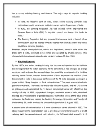 the economy including banking and finance. The major steps to regulate banking 
included: 
· In 1948, the Reserve Bank of India, India's central banking authority, was 
nationalized, and it became an institution owned by the Government of India. 
· In 1949, the Banking Regulation Act was enacted which empowered the 
Reserve Bank of India (RBI) "to regulate, control, and inspect the banks in 
India." 
· The Banking Regulation Act also provided that no new bank or branch of an 
existing bank could be opened without a license from the RBI, and no two banks 
could have common directors. 
However, despite these provisions, control and regulations, banks in India except the 
State Bank o India, continued to be owned and operated by private persons. This 
changed with the nationalization of major banks in India on 19 July, 1969. 
 Nationalization: 
By the 1960s, the Indian banking industry has become an important tool to facilitate 
the development of the Indian economy. At the same time, it has emerged as a large 
employer, and a debate has ensued about the possibility to nationalize the banking 
industry. Indira Gandhi, the-then Prime Minister of India expressed the intention of the 
Government of India in the annual conference of the All India Congress Meeting in a 
paper entitled "Stray thoughts on Bank Nationalization." The paper was received with 
positive enthusiasm. Thereafter, her move was swift and sudden, and the GOI issued 
an ordinance and nationalized the 14 largest commercial banks with effect from the 
midnight of July 19, 1969. Jayaprakash Narayan, a national leader of India, described 
the step as a "masterstroke of political sagacity." Within two weeks of the issue of the 
ordinance, the Parliament passed the Banking Companies (Acquisition and Transfer of 
Undertaking) Bill, and it received the presidential approval on 9 August, 1969. 
A second dose of nationalization of 6 more commercial banks followed in 1980. The 
stated reason for the nationalization was to give the government more control of credit 
delivery. With the second dose of nationalization, the GOI controlled around 91% of 
12 
 