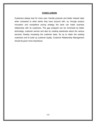 CONCLUSION 
Customers always look for more user- friendly products and better interest rates 
when compared to other banks they have account with, so, through product 
innovation and competitive pricing strategy the bank can foster business 
relationship with its customers. The gap analyzed can be minimized by better 
technology, customer service and also by creating awareness about the various 
services; thereby increasing the customer base. So as to retain the existing 
customers and to build up customer loyalty, Customer Relationship Management 
should be given more importance. 
123 
 