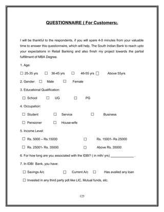 QUESTIONNAIRE ( For Customers ) . 
I will be thankful to the respondents, if you will spare 4-5 minutes from your valuable 
time to answer this questionnaire, which will help, The South Indian Bank to reach upto 
your expectations in Retail Banking and also finish my project towards the partial 
fulfillment of MBA Degree. 
1. Age: 
25-35 yrs 36-45 yrs 46-55 yrs Above 55yrs 
2. Gender: Male Female 
3. Educational Qualification: 
School UG PG 
4. Occupation: 
Student Service Business 
Pensioner House-wife 
5. Income Level: 
Rs. 5000 – Rs.15000 Rs. 15001- Rs 25000 
Rs. 25001- Rs. 35000 Above Rs. 35000 
6. For how long are you associated with the IDBI? ( in mth/ yrs) _____________ . 
7. In IDBI Bank, you have: 
Savings A/c Current A/c Has availed any loan 
Invested in any third party pdt like LIC, Mutual funds, etc. 
125 
 