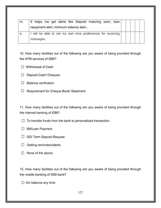 m. It helps me get alerts like Deposit maturing soon, loan 
repayment alert, minimum balance alert... 
n. I will be able to set my own time preferences for receiving 
messages. 
10. How many facilities out of the following are you aware of being provided through 
the ATM services of IDBI? 
Withdrawal of Cash 
Deposit Cash/ Cheques 
Balance verification 
Requirement for Cheque Book/ Statement 
11. How many facilities out of the following are you aware of being provided through 
the internet banking of IDBI? 
To transfer funds from the bank to personalized transaction. 
Bill/Loan Payment 
DD/ Term Deposit Request 
Getting reminders/alerts. 
None of the above. 
12. How many facilities out of the following are you aware of being provided through 
the mobile banking of IDBI bank? 
A/c balance any time 
127 
 