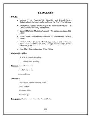 BIBLIOGRAPHY 
BOOKS 
 Zeithmal V. A., GremblerD.D., BitnerM.j., and PanditA.:Service 
Marketing Integrated customer Focus Across The Firm” , Fourth Edition 
 ZillurRahman, “Service Quality: Gap in the Indian Bank Industry” The 
ICFAI Journal of Marketing Management. 
 NareshK.Malhotra : Marketing Research – An applied orientation, Fifth 
Edition 
 Richard I.Levin,DavidS.Rubin –Statistics For Management, Seventh 
Edition 
 Kothari, C.R. : Research Methodology methods and techniques, 
(second revised edition),New Delhi, new age international (P) Limited 
publishers, 2008 
 Khan, M.Y. : Financial services, (Third Edition) 
Generals & Articles- 
1. ICFAI Journal of Banking 
2. Internet retail banking: 
Websites - www.idbibank.com 
www2.idbibank.com 
wwwgoogle.com 
Magazines- 
1. investment banking database: retail. 
2. Pro.Bankers 
3.Business world 
4.India today 
Newspapers- The Economics times ,The Times of India 
131 
