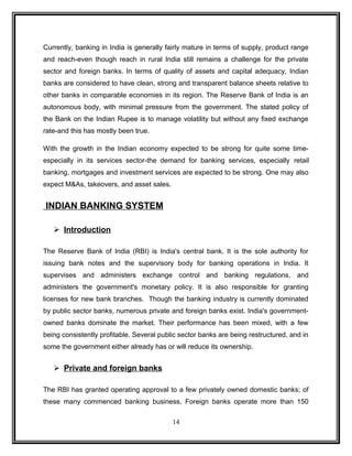 Currently, banking in India is generally fairly mature in terms of supply, product range 
and reach-even though reach in rural India still remains a challenge for the private 
sector and foreign banks. In terms of quality of assets and capital adequacy, Indian 
banks are considered to have clean, strong and transparent balance sheets relative to 
other banks in comparable economies in its region. The Reserve Bank of India is an 
autonomous body, with minimal pressure from the government. The stated policy of 
the Bank on the Indian Rupee is to manage volatility but without any fixed exchange 
rate-and this has mostly been true. 
With the growth in the Indian economy expected to be strong for quite some time-especially 
in its services sector-the demand for banking services, especially retail 
banking, mortgages and investment services are expected to be strong. One may also 
expect M&As, takeovers, and asset sales. 
INDIAN BANKING SYSTEM 
 Introduction 
The Reserve Bank of India (RBI) is India's central bank. It is the sole authority for 
issuing bank notes and the supervisory body for banking operations in India. It 
supervises and administers exchange control and banking regulations, and 
administers the government's monetary policy. It is also responsible for granting 
licenses for new bank branches. Though the banking industry is currently dominated 
by public sector banks, numerous private and foreign banks exist. India's government-owned 
banks dominate the market. Their performance has been mixed, with a few 
being consistently profitable. Several public sector banks are being restructured, and in 
some the government either already has or will reduce its ownership. 
 Private and foreign banks 
The RBI has granted operating approval to a few privately owned domestic banks; of 
these many commenced banking business. Foreign banks operate more than 150 
14 
 