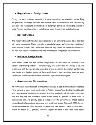  Regulations on foreign banks 
Foreign banks in India are subject to the same regulations as scheduled banks. They 
are permitted to accept deposits and provide credit in accordance with the banking 
laws and RBI regulations. Currently about 25 foreign banks are licensed to operate in 
India. Foreign bank branches in India finance trade through their global networks. 
 RBI restrictions 
The Reserve Bank of India lays down restrictions on bank lending and other activities 
with large companies. These restrictions, popularly known as "consortium guidelines" 
seem to have outlived their usefulness, because they hinder the availability of credit to 
the non-food sector and at the same time do not foster competition between banks. 
 Indian vs. foreign banks 
Most Indian banks are well behind foreign banks in the areas of customer funds 
transfer and clearing systems. They are hugely over-staffed and are unlikely to be able 
to compete with the new private banks that are now entering the market. While these 
new banks and foreign banks still face restrictions in their activities, they are well-capitalized, 
use modern equipment and attract high-caliber employees. 
 Government and RBI regulations 
All commercial banks face stiff restrictions on the use of both their assets and liabilities 
Forty percent of loans must be directed to "priority sectors" and the high liquidity ratio 
and cash reserve requirements severely limit the availability of deposits for lending. 
The RBI requires that domestic Indian banks make 40 percent of their loans at 
confessional rates to priority sectors' selected by the government. These sectors 
consist largely of agriculture, exporters, and small businesses. Since July 1993, foreign 
banks have been required to make 32 percent of their loans to these priority sector. 
Within the target of 32 percent, two sub- targets for loans to the small scale sector 
16 
 