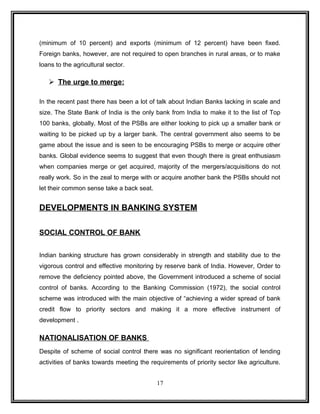 (minimum of 10 percent) and exports (minimum of 12 percent) have been fixed. 
Foreign banks, however, are not required to open branches in rural areas, or to make 
loans to the agricultural sector. 
 The urge to merge: 
In the recent past there has been a lot of talk about Indian Banks lacking in scale and 
size. The State Bank of India is the only bank from India to make it to the list of Top 
100 banks, globally. Most of the PSBs are either looking to pick up a smaller bank or 
waiting to be picked up by a larger bank. The central government also seems to be 
game about the issue and is seen to be encouraging PSBs to merge or acquire other 
banks. Global evidence seems to suggest that even though there is great enthusiasm 
when companies merge or get acquired, majority of the mergers/acquisitions do not 
really work. So in the zeal to merge with or acquire another bank the PSBs should not 
let their common sense take a back seat. 
DEVELOPMENTS IN BANKING SYSTEM 
SOCIAL CONTROL OF BANK 
Indian banking structure has grown considerably in strength and stability due to the 
vigorous control and effective monitoring by reserve bank of India. However, Order to 
remove the deficiency pointed above, the Government introduced a scheme of social 
control of banks. According to the Banking Commission (1972), the social control 
scheme was introduced with the main objective of “achieving a wider spread of bank 
credit flow to priority sectors and making it a more effective instrument of 
development . 
NATIONALISATION OF BANKS 
Despite of scheme of social control there was no significant reorientation of lending 
activities of banks towards meeting the requirements of priority sector like agriculture. 
17 
 