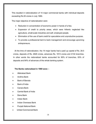 This resulted in nationalization of 14 major commercial banks with individual deposits 
exceeding Rs.50 crores in July 1969. 
The major objective of nationalization were 
· Reduction in concentration of economic power in hands of a few. 
· Expansion of credit to priority areas, which were hitherto neglected like 
agriculture, small-scale industries and self, employed people. 
· Elimination of the use of bank credit for speculative and unproductive purpose. 
· To provide a professional bent to bank management and encourage upcoming 
entrepreneurs. 
At the time of nationalization, the 14 major banks had a paid up capital of Rs. 28.5 
crores, deposits of Rs. 2626 crores, advances Rs. 1813 crores and 4134 branches. 
In other words the nationalized banks accounted for 80% of branches, 83% of 
deposits and 84% of advances of the whole banking system. 
The Banks nationalized in 1969 were: - 
· Allahabad Bank 
· Andhra Bank 
· Bank of Baroda 
· Bank of India 
· Canara Bank 
· Central Bank of India 
· Dena Bank 
· Indian Bank 
· Indian Overseas Bank 
· Punjab National Bank 
· United Commercial Bank 
18 
 