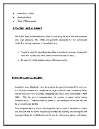 · Union Bank of India 
· Syndicate Bank 
· Bank of Maharashtra 
REGIONAL RURAL BANKS 
The RRBs were established with a view to combining the local feel and familiarity 
with rural problems. The RRBs are primarily sponsored by the commercial 
banks.The primary objectives of these banks are: 
· Providing credit for agricultural purposes to small entrepreneurs engaged in 
trade and industry and other productive activities in rural areas. 
· To cater the needs weaker sections of the community. 
SECOND NATIONALISATION 
In order to move effectively, meet the growing development needs of the economy 
and to promote welfare of people on the large scale six more commercial banks 
with Demand and Time Liabilities (Deposits) with 200 cr were nationalized in April 
1980. With the second nationalization, the number of public sector banks 
increased to 28 (1st nationalization 14 banks, 2nd nationalization 6 bank and SBI and 
its seven associate banks). 
Over the years with the directional change that has occurred in the banking system 
and the fact that the banks responding favorably by evolving new strategies and 
innovative ideas the credit structure of the country has become strong and steady. 
19 
 