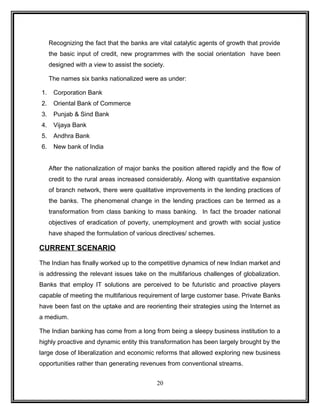 Recognizing the fact that the banks are vital catalytic agents of growth that provide 
the basic input of credit, new programmes with the social orientation have been 
designed with a view to assist the society. 
The names six banks nationalized were as under: 
1. Corporation Bank 
2. Oriental Bank of Commerce 
3. Punjab & Sind Bank 
4. Vijaya Bank 
5. Andhra Bank 
6. New bank of India 
After the nationalization of major banks the position altered rapidly and the flow of 
credit to the rural areas increased considerably. Along with quantitative expansion 
of branch network, there were qualitative improvements in the lending practices of 
the banks. The phenomenal change in the lending practices can be termed as a 
transformation from class banking to mass banking. In fact the broader national 
objectives of eradication of poverty, unemployment and growth with social justice 
have shaped the formulation of various directives/ schemes. 
CURRENT SCENARIO 
The Indian has finally worked up to the competitive dynamics of new Indian market and 
is addressing the relevant issues take on the multifarious challenges of globalization. 
Banks that employ IT solutions are perceived to be futuristic and proactive players 
capable of meeting the multifarious requirement of large customer base. Private Banks 
have been fast on the uptake and are reorienting their strategies using the Internet as 
a medium. 
The Indian banking has come from a long from being a sleepy business institution to a 
highly proactive and dynamic entity this transformation has been largely brought by the 
large dose of liberalization and economic reforms that allowed exploring new business 
opportunities rather than generating revenues from conventional streams. 
20 
 