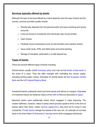 Services typically offered by banks 
Although the type of services offered by a bank depends upon the type of bank and the 
country, services provided usually include: 
· Directly take deposits from the general public and issue checking and saving 
accounts. 
· Lend out money to companies and individuals (see money lender) 
· Cash checks. 
· Facilitate money transactions such as wire transfers and cashiers checks 
· Issue credit cards, ATM, and debit cards and online banking. 
· Storage of valuables, particularly in a safe deposit box. 
Types of banks 
There are several different types of banks including: 
Central banks usually control monetary policy and may be the lender of last resort in 
the event of a crisis. They are often charged with controlling the money supply, 
including printing paper money. Examples of central banks are the European Central 
Bank and the US Federal Reserve Bank. 
Investment banks underwrite stock and bond issues and advice on mergers. Examples 
of investment banks are Goldman Sachs of the USA or Nomura Securities of Japan. 
Merchant banks were traditionally banks which engaged in trade financing. The 
modern definition, however, refers to banks which provide capital to firms in the form of 
shares rather than loans. Unlike Venture capital firms, they tend not to invest in new 
companies. Private banks manage the assets of the very rich. An example of a private 
bank is the Union Bank of Switzerland. Savings banks write mortgages exclusively. 
22 
 
