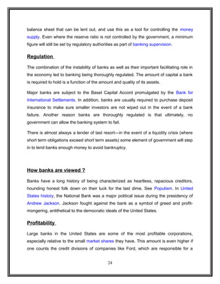 balance sheet that can be lent out, and use this as a tool for controlling the money 
supply. Even where the reserve ratio is not controlled by the government, a minimum 
figure will still be set by regulatory authorities as part of banking supervision. 
Regulation 
The combination of the instability of banks as well as their important facilitating role in 
the economy led to banking being thoroughly regulated. The amount of capital a bank 
is required to hold is a function of the amount and quality of its assets. 
Major banks are subject to the Basel Capital Accord promulgated by the Bank for 
International Settlements. In addition, banks are usually required to purchase deposit 
insurance to make sure smaller investors are not wiped out in the event of a bank 
failure. Another reason banks are thoroughly regulated is that ultimately, no 
government can allow the banking system to fail. 
There is almost always a lender of last resort—in the event of a liquidity crisis (where 
short term obligations exceed short term assets) some element of government will step 
in to lend banks enough money to avoid bankruptcy. 
How banks are viewed ? 
Banks have a long history of being characterized as heartless, rapacious creditors, 
hounding honest folk down on their luck for the last dime. See Populism. In United 
States history, the National Bank was a major political issue during the presidency of 
Andrew Jackson. Jackson fought against the bank as a symbol of greed and profit-mongering, 
antithetical to the democratic ideals of the United States. 
Profitability 
Large banks in the United States are some of the most profitable corporations, 
especially relative to the small market shares they have. This amount is even higher if 
one counts the credit divisions of companies like Ford, which are responsible for a 
24 
 