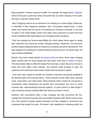 large proportion of those company's profits. For example, the largest bank, Citigroup, 
which for the past 3 years has made more profit then any other company in the world, 
has only a 5 percent market share. 
Now if Citigroup were to be as dominant in its industry as a Home Depot, Starbucks, 
or Wal Mart in their respective industries, with a 30 percent market share, it would 
make more money than the top ten non-banking US industries combined. In the past 
10 years in the United States, banks have taken many measures to ensure that they 
remain profitable while responding to ever-changing market conditions. 
First, this includes the Gramm-Leach-Bliley Act, which allows banks again to merge 
with investment and insurance houses. Merging banking, investment, and insurance 
functions allows traditional banks to respond to increasing consumer demands for "one 
stop shopping" by enabling the crossing selling of products (which, the banks hope, will 
also increase profitability). 
Second, they have moved toward risk based pricing on loans, which mean charging 
higher interest rates for those people who they deem more risky to default on loans. 
This dramatically helps to offset the losses from bad loans, lowers the price of loans to 
those who have better credit histories, and extends credit products to high risk 
customers who would have been denied credit under the previous system. 
Third, they have sought to increase the methods of payment processing available to 
the general public and business clients. These products include debit cards, pre-paid 
cards, smart-cards, and credit cards. These products make it easier for consumers to 
conveniently make transactions and smooth their consumption over time (in some 
countries with under-developed financial systems, it is still common to deal strictly in 
cash, including carrying suitcases filled with cash to purchase a home). 
However, with convenience there is also increased risk that consumers will mis-manage 
their financial resources and accumulate excessive debt. Banks make money 
from card products through interest payments and fees charged to consumers and 
companies that accept the cards. The banks' main obstacles to increasing profits are 
25 
 