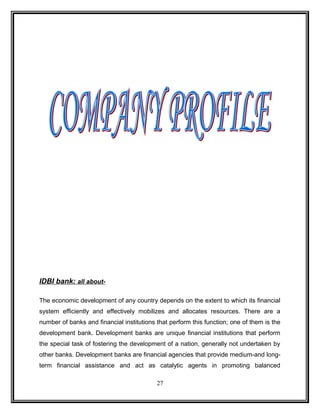 IDBI bank: all about- 
The economic development of any country depends on the extent to which its financial 
system efficiently and effectively mobilizes and allocates resources. There are a 
number of banks and financial institutions that perform this function; one of them is the 
development bank. Development banks are unique financial institutions that perform 
the special task of fostering the development of a nation, generally not undertaken by 
other banks. Development banks are financial agencies that provide medium-and long-term 
financial assistance and act as catalytic agents in promoting balanced 
27 
 