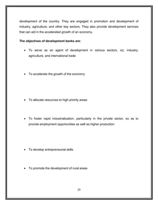 development of the country. They are engaged in promotion and development of 
industry, agriculture, and other key sectors. They also provide development services 
that can aid in the accelerated growth of an economy. 
The objectives of development banks are: 
· To serve as an agent of development in various sectors, viz. industry, 
agriculture, and international trade 
· To accelerate the growth of the economy 
· To allocate resources to high priority areas 
· To foster rapid industrialization, particularly in the private sector, so as to 
provide employment opportunities as well as higher production 
· To develop entrepreneurial skills 
· To promote the development of rural areas 
28 
 