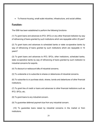 · To finance housing, small scale industries, infrastructure, and social utilities. 
Function- 
The IDBI has been established to perform the following functions- 
(1) To grant loans and advances to IFCI, SFCs or any other financial institution by way 
of refinancing of loans granted by such institutions which are repayable within 25 year? 
(2) To grant loans and advances to scheduled banks or state co-operative banks by 
way of refinancing of loans granted by such institutions which are repayable in 15 
years? 
(3) To grant loans and advances to IFCI, SFCs, other institutions, scheduled banks, 
state co-operative banks by way of refinancing of loans granted by such institution to 
industrial concerns for exports. 
(4) To discount or rediscount bills of industrial concerns. 
(5) To underwrite or to subscribe to shares or debentures of industrial concerns. 
(6) To subscribe to or purchase stock, shares, bonds and debentures of other financial 
institutions. 
(7) To grant line of credit or loans and advances to other financial institutions such as 
IFCI, SFCs, etc. 
(8) To grant loans to any industrial concern. 
(9) To guarantee deferred payment due from any industrial concern. 
(10) To guarantee loans raised by industrial concerns in the market or from 
institutions. 
29 
 