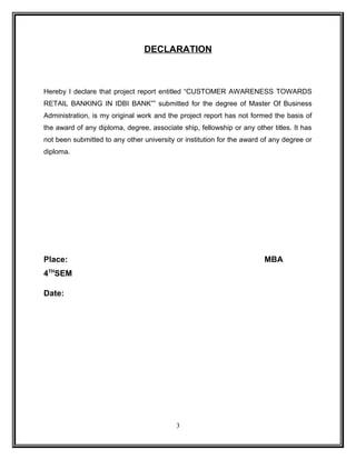 DECLARATION 
Hereby I declare that project report entitled “CUSTOMER AWARENESS TOWARDS 
RETAIL BANKING IN IDBI BANK”” submitted for the degree of Master Of Business 
Administration, is my original work and the project report has not formed the basis of 
the award of any diploma, degree, associate ship, fellowship or any other titles. It has 
not been submitted to any other university or institution for the award of any degree or 
diploma. 
Place: MBA 
4THSEM 
Date: 
3 
 