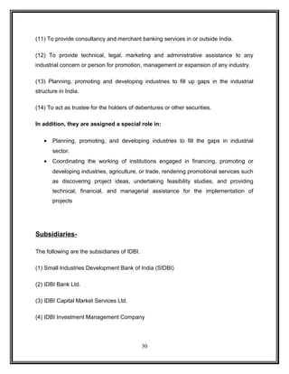 (11) To provide consultancy and merchant banking services in or outside India. 
(12) To provide technical, legal, marketing and administrative assistance to any 
industrial concern or person for promotion, management or expansion of any industry. 
(13) Planning, promoting and developing industries to fill up gaps in the industrial 
structure in India. 
(14) To act as trustee for the holders of debentures or other securities. 
In addition, they are assigned a special role in: 
· Planning, promoting, and developing industries to fill the gaps in industrial 
sector. 
· Coordinating the working of institutions engaged in financing, promoting or 
developing industries, agriculture, or trade, rendering promotional services such 
as discovering project ideas, undertaking feasibility studies, and providing 
technical, financial, and managerial assistance for the implementation of 
projects 
Subsidiaries- 
The following are the subsidiaries of IDBI. 
(1) Small Industries Development Bank of India (SIDBI) 
(2) IDBI Bank Ltd. 
(3) IDBI Capital Market Services Ltd. 
(4) IDBI Investment Management Company 
30 
 