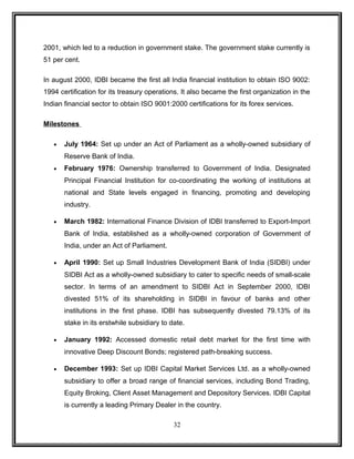 2001, which led to a reduction in government stake. The government stake currently is 
51 per cent. 
In august 2000, IDBI became the first all India financial institution to obtain ISO 9002: 
1994 certification for its treasury operations. It also became the first organization in the 
Indian financial sector to obtain ISO 9001:2000 certifications for its forex services. 
Milestones 
· July 1964: Set up under an Act of Parliament as a wholly-owned subsidiary of 
Reserve Bank of India. 
· February 1976: Ownership transferred to Government of India. Designated 
Principal Financial Institution for co-coordinating the working of institutions at 
national and State levels engaged in financing, promoting and developing 
industry. 
· March 1982: International Finance Division of IDBI transferred to Export-Import 
Bank of India, established as a wholly-owned corporation of Government of 
India, under an Act of Parliament. 
· April 1990: Set up Small Industries Development Bank of India (SIDBI) under 
SIDBI Act as a wholly-owned subsidiary to cater to specific needs of small-scale 
sector. In terms of an amendment to SIDBI Act in September 2000, IDBI 
divested 51% of its shareholding in SIDBI in favour of banks and other 
institutions in the first phase. IDBI has subsequently divested 79.13% of its 
stake in its erstwhile subsidiary to date. 
· January 1992: Accessed domestic retail debt market for the first time with 
innovative Deep Discount Bonds; registered path-breaking success. 
· December 1993: Set up IDBI Capital Market Services Ltd. as a wholly-owned 
subsidiary to offer a broad range of financial services, including Bond Trading, 
Equity Broking, Client Asset Management and Depository Services. IDBI Capital 
is currently a leading Primary Dealer in the country. 
32 
 